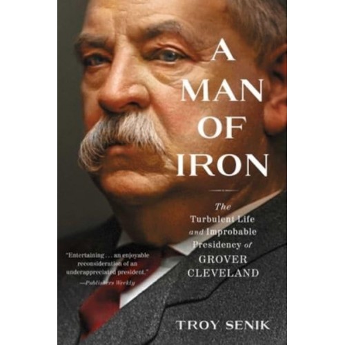 A Man of Iron The Turbulent Life and Improbable Presidency of Grover Cleveland