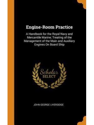 Engine-Room Practice: A Handbook for the Royal Navy and Mercantile Marine; Treating of the Management of the Main and Auxiliary Engines On Board Ship