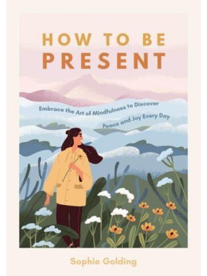 How to Be Present Embrace the Art of Mindfulness to Discover Peace and Joy Every Day