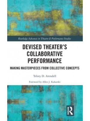 Devised Theater's Collaborative Performance Making Masterpieces from Collective Concepts - Routledge Advances in Theatre & Performance Studies