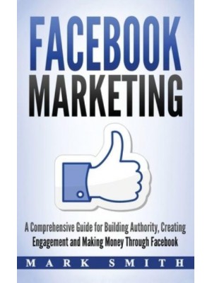 Facebook Marketing: A Comprehensive Guide for Building Authority, Creating Engagement and Making Money Through Facebook - Social Media Marketing