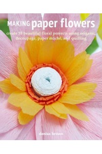 Making Paper Flowers Create 35 Beautiful Floral Projects Using Origami, Decoupage, Paper Mâché, and Quilling