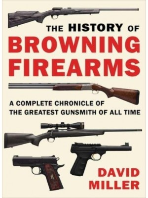 The History of Browning Firearms A Complete Chronicle of the Greatest Gunsmith of All Time