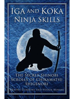 Iga and Koka Ninja Skills The Secret Shinobi Scrolls of Chikamatsu Shigenori : Including a Commentary on Sun Tzu's 'Use of Spies' in the Art of War