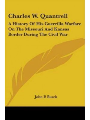 Charles W. Quantrell A History of His Guerrilla Warfare on the Missouri and Kansas Border During the Civil War
