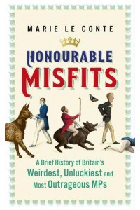 Honourable Misfits A Brief History of Britain's Weirdest, Unluckiest and Most Outrageous MPs