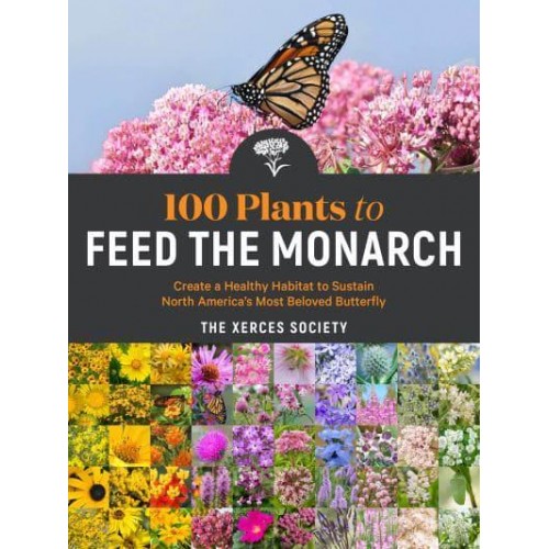 100 Plants to Feed the Monarch Create a Healthy Habitat to Sustain North America's Most Beloved Butterfly