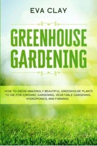 Greenhouse Gardening How To Grow Amazingly Beautiful Greenhouse Plants To Die For (Organic Gardening, Vegetable Gardening, Hydroponics, Mini Farming)