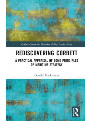 Rediscovering Corbett A Practical Appraisal of Some Principles of Maritime Strategy - Corbett Centre for Maritime Policy Studies Series
