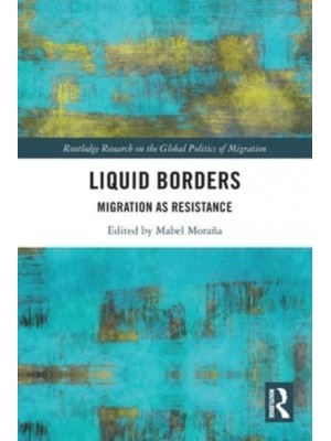 Liquid Borders Migration as Resistance - Routledge Research on the Global Politics of Migration