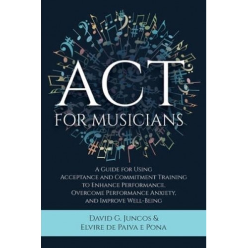 ACT for Musicians A Guide for Using Acceptance and Commitment Training to Enhance Performance, Overcome Performance Anxiety, and Improve Well-Being
