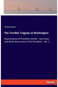 The Terrible Tragedy at Washington:Assassination of President Lincoln - Last hours and death-bed scenes of the President - Vol. 1