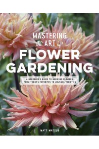 Mastering the Art of Flower Gardening A Gardener's Guide to Growing Flowers, from Today's Favorites to Unusual Varieties
