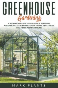 Greenhouse Gardening A Beginners Guide to Build Your Personal Greenhouse Garden and Grow Fruits, Vegetables and Herbs All-Year-Round