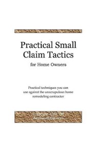 Practical Small Claim Tactics for Home Owners Practical Techniques You Can Use Against the Unscrupulous Home Remodeling Contractor