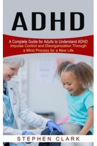 ADHD: A Complete Guide for Adults to Understand ADHD (Impulse Control and Disorganization Through a Mind Process for a New Life)