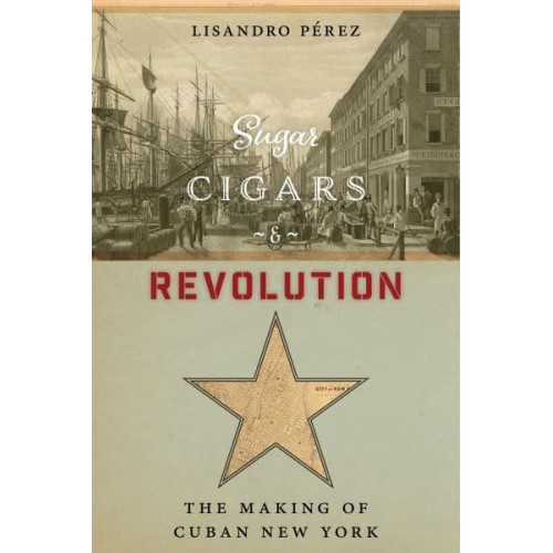Sugar, Cigars, and Revolution The Making of Cuban New York
