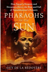 Pharaohs of the Sun How Egypt's Despots and Dreamers Drove the Rise and Fall of Tutankhamun's Dynasty
