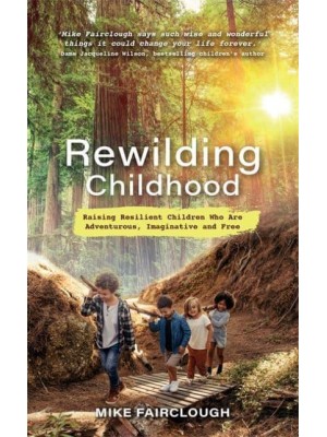 Rewilding Childhood Raising Resilient Children Who Are Adventurous, Imaginative and Free