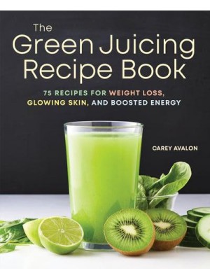 The Green Juicing Recipe Book 75 Recipes for Weight Loss, Glowing Skin, and Boosted Energy
