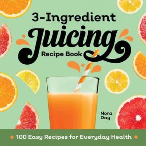 3-Ingredient Juicing Recipe Book 100 Easy Recipes for Everyday Health