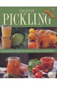 Creative Pickling From Classic Dills to Ginger Pears, 50 Sweet, Savory and Tangy Recipes