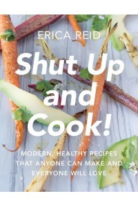 Shut Up and Cook! Modern, Healthy Recipes That Anyone Can Make and Everyone Will Love