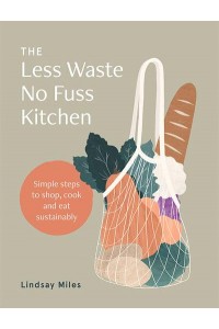The Less Waste No Fuss Kitchen Simple Steps to Shop, Cook and Eat Sustainably
