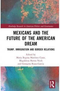 Mexicans and the Future of the American Dream Trump, Immigration and Border Relations - Routledge Research in American Politics and Governance