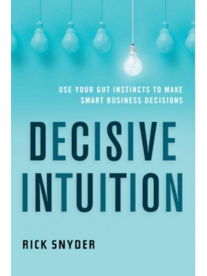 Decisive Intuition Use Your Gut Instincts to Make Smart Business Decisions