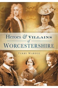 Heroes & Villains of Worcestershire A Who's Who of Worcestershire Across the Centuries